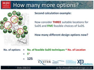 How many more options?
jo-fai.chow@microdrainage.co.ukSlide (08/21)
Second calculation example:
Now consider THREE suitable locations for
SuDS and FIVE feasible choices of SuDS.
How many different design options now?
No. of options = No. of feasible SuDS techniques ^ No. of Location
= 53
= 125
 