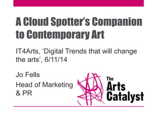 A Cloud Spotter’s Companion 
to Contemporary Art 
IT4Arts, ‘Digital Trends that will change 
the arts’, 6/11/14 
Jo Fells 
Head of Marketing 
& PR 
 