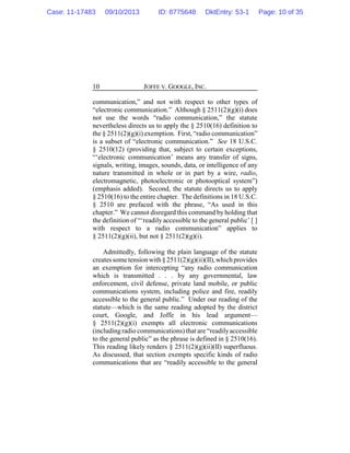 JOFFE V. GOOGLE, INC.10
communication,” and not with respect to other types of
“electronic communication.” Although § 2511(2)(g)(i) does
not use the words “radio communication,” the statute
nevertheless directs us to apply the § 2510(16) definition to
the § 2511(2)(g)(i) exemption. First, “radio communication”
is a subset of “electronic communication.” See 18 U.S.C.
§ 2510(12) (providing that, subject to certain exceptions,
“‘electronic communication’ means any transfer of signs,
signals, writing, images, sounds, data, or intelligence of any
nature transmitted in whole or in part by a wire, radio,
electromagnetic, photoelectronic or photooptical system”)
(emphasis added). Second, the statute directs us to apply
§ 2510(16) to the entire chapter. The definitions in 18 U.S.C.
§ 2510 are prefaced with the phrase, “As used in this
chapter.” We cannot disregard this command by holding that
the definition of “‘readily accessible to the general public’ [ ]
with respect to a radio communication” applies to
§ 2511(2)(g)(ii), but not § 2511(2)(g)(i).
Admittedly, following the plain language of the statute
createssometensionwith § 2511(2)(g)(ii)(II),whichprovides
an exemption for intercepting “any radio communication
which is transmitted . . . by any governmental, law
enforcement, civil defense, private land mobile, or public
communications system, including police and fire, readily
accessible to the general public.” Under our reading of the
statute—which is the same reading adopted by the district
court, Google, and Joffe in his lead argument—
§ 2511(2)(g)(i) exempts all electronic communications
(includingradio communications) that are“readilyaccessible
to the general public” as the phrase is defined in § 2510(16).
This reading likely renders § 2511(2)(g)(ii)(II) superfluous.
As discussed, that section exempts specific kinds of radio
communications that are “readily accessible to the general
Case: 11-17483 09/10/2013 ID: 8775648 DktEntry: 53-1 Page: 10 of 35
 