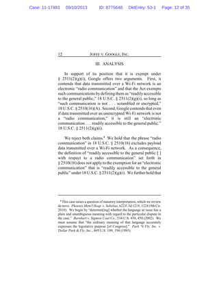 JOFFE V. GOOGLE, INC.12
III. ANALYSIS
In support of its position that it is exempt under
§ 2511(2)(g)(i), Google offers two arguments. First, it
contends that data transmitted over a Wi-Fi network is an
electronic “radio communication” and that the Act exempts
such communications bydefining them as “readilyaccessible
to the general public,” 18 U.S.C. § 2511(2)(g)(i), so long as
“such communication is not . . . scrambled or encrypted,”
18 U.S.C. § 2510(16)(A). Second, Google contends that even
if data transmitted over an unencrypted Wi-Fi network is not
a “radio communication,” it is still an “electronic
communication . . . readily accessible to the general public.”
18 U.S.C. § 2511(2)(g)(i).
We reject both claims.4
We hold that the phrase “radio
communication” in 18 U.S.C. § 2510(16) excludes payload
data transmitted over a Wi-Fi network. As a consequence,
the definition of “readily accessible to the general public [ ]
with respect to a radio communication” set forth in
§ 2510(16) does not apply to the exemption for an “electronic
communication” that is “readily accessible to the general
public” under 18 U.S.C. § 2511(2)(g)(i). We further hold that
4
This case raises a question of statutory interpretation, which we review
de novo. Phoenix Mem'l Hosp. v. Sebelius, 622 F.3d 1219, 1224 (9th Cir.
2010). We begin by “determin[ing] whether the language at issue has a
plain and unambiguous meaning with regard to the particular dispute in
the case.” Barnhart v. Sigmon Coal Co., 534 U.S. 438, 450 (2002). We
must assume that “the ordinary meaning of that language accurately
expresses the legislative purpose [of Congress].” Park 'N Fly, Inc. v.
Dollar Park & Fly, Inc., 469 U.S. 189, 194 (1985).
Case: 11-17483 09/10/2013 ID: 8775648 DktEntry: 53-1 Page: 12 of 35
 