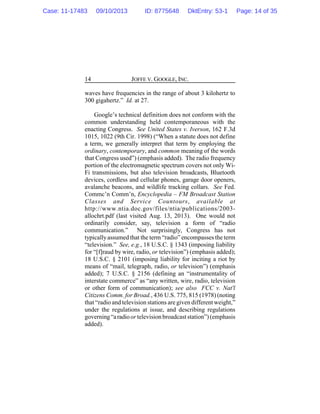 JOFFE V. GOOGLE, INC.14
waves have frequencies in the range of about 3 kilohertz to
300 gigahertz.” Id. at 27.
Google’s technical definition does not conform with the
common understanding held contemporaneous with the
enacting Congress. See United States v. Iverson, 162 F.3d
1015, 1022 (9th Cir. 1998) (“When a statute does not define
a term, we generally interpret that term by employing the
ordinary, contemporary, and common meaning of the words
that Congress used”) (emphasis added). The radio frequency
portion of the electromagnetic spectrum covers not only Wi-
Fi transmissions, but also television broadcasts, Bluetooth
devices, cordless and cellular phones, garage door openers,
avalanche beacons, and wildlife tracking collars. See Fed.
Commc’n Comm’n, Encyclopedia – FM Broadcast Station
Classes and Service Countours, available at
http://www.ntia.doc.gov/files/ntia/publications/2003-
allochrt.pdf (last visited Aug. 13, 2013). One would not
ordinarily consider, say, television a form of “radio
communication.” Not surprisingly, Congress has not
typicallyassumed that the term “radio” encompasses the term
“television.” See, e.g., 18 U.S.C. § 1343 (imposing liability
for “[f]raud by wire, radio, or television”) (emphasis added);
18 U.S.C. § 2101 (imposing liability for inciting a riot by
means of “mail, telegraph, radio, or television”) (emphasis
added); 7 U.S.C. § 2156 (defining an “instrumentality of
interstate commerce” as “any written, wire, radio, television
or other form of communication); see also FCC v. Nat'l
Citizens Comm. for Broad., 436 U.S. 775, 815 (1978) (noting
that “radio and television stations are given different weight,”
under the regulations at issue, and describing regulations
governing“aradioor television broadcaststation”)(emphasis
added).
Case: 11-17483 09/10/2013 ID: 8775648 DktEntry: 53-1 Page: 14 of 35
 