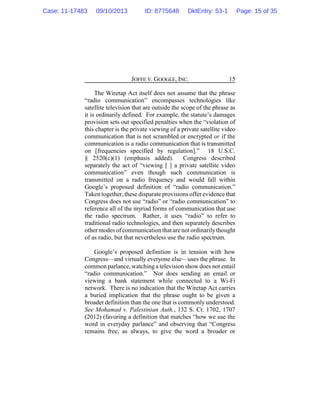 JOFFE V. GOOGLE, INC. 15
The Wiretap Act itself does not assume that the phrase
“radio communication” encompasses technologies like
satellite television that are outside the scope of the phrase as
it is ordinarily defined. For example, the statute’s damages
provision sets out specified penalties when the “violation of
this chapter is the private viewing of a private satellite video
communication that is not scrambled or encrypted or if the
communication is a radio communication that is transmitted
on [frequencies specified by regulation].” 18 U.S.C.
§ 2520(c)(1) (emphasis added). Congress described
separately the act of “viewing [ ] a private satellite video
communication” even though such communication is
transmitted on a radio frequency and would fall within
Google’s proposed definition of “radio communication.”
Taken together, these disparate provisions offer evidence that
Congress does not use “radio” or “radio communication” to
reference all of the myriad forms of communication that use
the radio spectrum. Rather, it uses “radio” to refer to
traditional radio technologies, and then separately describes
other modes of communication that are not ordinarilythought
of as radio, but that nevertheless use the radio spectrum.
Google’s proposed definition is in tension with how
Congress—and virtually everyone else—uses the phrase. In
common parlance, watching a television show does not entail
“radio communication.” Nor does sending an email or
viewing a bank statement while connected to a Wi-Fi
network. There is no indication that the Wiretap Act carries
a buried implication that the phrase ought to be given a
broader definition than the one that is commonly understood.
See Mohamad v. Palestinian Auth., 132 S. Ct. 1702, 1707
(2012) (favoring a definition that matches “how we use the
word in everyday parlance” and observing that “Congress
remains free, as always, to give the word a broader or
Case: 11-17483 09/10/2013 ID: 8775648 DktEntry: 53-1 Page: 15 of 35
 