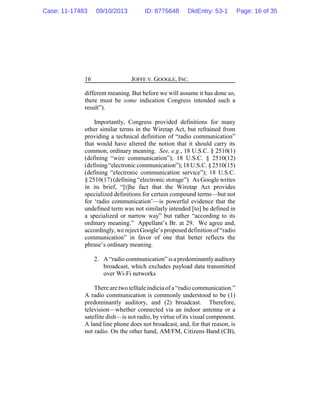 JOFFE V. GOOGLE, INC.16
different meaning. But before we will assume it has done so,
there must be some indication Congress intended such a
result”).
Importantly, Congress provided definitions for many
other similar terms in the Wiretap Act, but refrained from
providing a technical definition of “radio communication”
that would have altered the notion that it should carry its
common, ordinary meaning. See, e.g., 18 U.S.C. § 2510(1)
(defining “wire communication”); 18 U.S.C. § 2510(12)
(defining“electroniccommunication”);18 U.S.C. § 2510(15)
(defining “electronic communication service”); 18 U.S.C.
§ 2510(17) (defining “electronic storage”). As Google writes
in its brief, “[t]he fact that the Wiretap Act provides
specialized definitions for certain compound terms—but not
for ‘radio communication’—is powerful evidence that the
undefined term was not similarly intended [to] be defined in
a specialized or narrow way” but rather “according to its
ordinary meaning.” Appellant’s Br. at 29. We agree and,
accordingly, we reject Google’s proposed definition of “radio
communication” in favor of one that better reflects the
phrase’s ordinary meaning.
2. A“radio communication” isapredominantlyauditory
broadcast, which excludes payload data transmitted
over Wi-Fi networks
There are two telltale indicia of a “radio communication.”
A radio communication is commonly understood to be (1)
predominantly auditory, and (2) broadcast. Therefore,
television—whether connected via an indoor antenna or a
satellite dish—is not radio, by virtue of its visual component.
A land line phone does not broadcast, and, for that reason, is
not radio. On the other hand, AM/FM, Citizens Band (CB),
Case: 11-17483 09/10/2013 ID: 8775648 DktEntry: 53-1 Page: 16 of 35
 