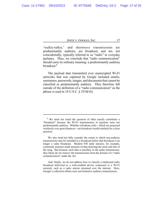 JOFFE V. GOOGLE, INC. 17
‘walkie-talkie,’ and shortwave transmissions are
predominantly auditory, are broadcast, and are, not
coincidentally, typically referred to as “radio” in everyday
parlance. Thus, we conclude that “radio communication”
should carry its ordinary meaning: a predominantly auditory
broadcast.5
The payload data transmitted over unencrypted Wi-Fi
networks that was captured by Google included emails,
usernames, passwords, images, and documents that cannot be
classified as predominantly auditory. They therefore fall
outside of the definition of a “radio communication” as the
phrase is used in 18 U.S.C. § 2510(16).
5
We need not reach the question of what exactly constitutes a
“broadcast” because the Wi-Fi transmissions in question were not
predominantly auditory. Whether cell phone calls—which are projected
wirelessly over great distances—are broadcast would similarly be a close
question.
We also need not fully consider the extent to which non-auditory
transmissions may be included in a broadcast before that broadcast is no
longer a radio broadcast. Modern FM radio stations, for example,
commonly transmit small amounts of data denoting the artist and title of
the song. But because such data is ancillary to the audio transmission,
they likely do not remove the transmissions from the domain of a “radio
communication” under the Act.
And, finally, we do not address how to classify a traditional radio
broadcast delivered to a web-enabled device connected to a Wi-Fi
network, such as a radio station streamed over the internet. Here,
Google’s collection efforts were not limited to auditory transmissions.
Case: 11-17483 09/10/2013 ID: 8775648 DktEntry: 53-1 Page: 17 of 35
 