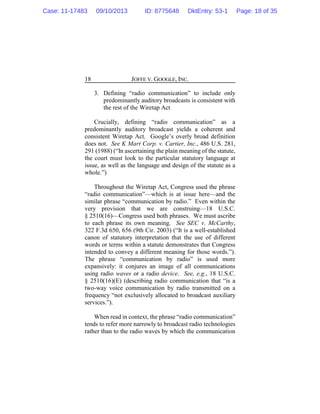 JOFFE V. GOOGLE, INC.18
3. Defining “radio communication” to include only
predominantly auditory broadcasts is consistent with
the rest of the Wiretap Act
Crucially, defining “radio communication” as a
predominantly auditory broadcast yields a coherent and
consistent Wiretap Act. Google’s overly broad definition
does not. See K Mart Corp. v. Cartier, Inc., 486 U.S. 281,
291 (1988) (“In ascertaining the plain meaning of the statute,
the court must look to the particular statutory language at
issue, as well as the language and design of the statute as a
whole.”)
Throughout the Wiretap Act, Congress used the phrase
“radio communication”—which is at issue here—and the
similar phrase “communication by radio.” Even within the
very provision that we are construing—18 U.S.C.
§ 2510(16)—Congress used both phrases. We must ascribe
to each phrase its own meaning. See SEC v. McCarthy,
322 F.3d 650, 656 (9th Cir. 2003) (“It is a well-established
canon of statutory interpretation that the use of different
words or terms within a statute demonstrates that Congress
intended to convey a different meaning for those words.”).
The phrase “communication by radio” is used more
expansively: it conjures an image of all communications
using radio waves or a radio device. See, e.g., 18 U.S.C.
§ 2510(16)(E) (describing radio communication that “is a
two-way voice communication by radio transmitted on a
frequency “not exclusively allocated to broadcast auxiliary
services.”).
When read in context, the phrase “radio communication”
tends to refer more narrowly to broadcast radio technologies
rather than to the radio waves by which the communication
Case: 11-17483 09/10/2013 ID: 8775648 DktEntry: 53-1 Page: 18 of 35
 