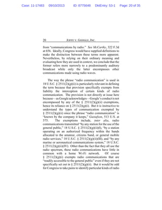 JOFFE V. GOOGLE, INC.20
from “communications by radio.” See McCarthy, 322 F.3d
at 656. Ideally, Congress would have supplied definitions to
make the distinction between these terms more apparent.
Nevertheless, by relying on their ordinary meaning and
evaluating how they are used in context, we conclude that the
former refers more narrowly to a predominantly auditory
broadcast while only the latter encompasses other
communications made using radio waves.
The way the phrase “radio communication” is used in
18 U.S.C. § 2511(2)(g)(ii) is particularly relevant in defining
the term because that provision specifically exempts from
liability the interception of certain kinds of radio
communication. The provision is not directly at issue here
because—asGoogleacknowledges—Google’sconductis not
encompassed by any of the § 2511(2)(g)(ii) exemptions,
hence its reliance on § 2511(2)(g)(i). But it is instructive to
understand the types of communication exempted by
§ 2511(2)(g)(ii) since the phrase “radio communication” is
“known by the company it keeps,” Gustafson, 513 U.S. at
575. The exemptions include, inter alia, radio
communications transmitted “by any station for the use of the
general public,” 18 U.S.C. § 2511(2)(g)(ii)(I), “by a station
operating on an authorized frequency within the bands
allocated to the amateur, citizens band, or general mobile
radio services,” 18 U.S.C. § 2511(2)(g)(ii)(III), and “by any
marine or aeronautical communications system,” 18 U.S.C.
§ 2511(2)(g)(ii)(IV). Other than the fact that they all use the
radio spectrum, these radio communications have little in
common with a home Wi-Fi network. Of course
§ 2511(2)(g)(i) exempts radio communications that are
“readily accessible to the general public” even if they are not
specifically set out in § 2511(2)(g)(ii). But it would be odd
for Congress to take pains to identify particular kinds of radio
Case: 11-17483 09/10/2013 ID: 8775648 DktEntry: 53-1 Page: 20 of 35
 