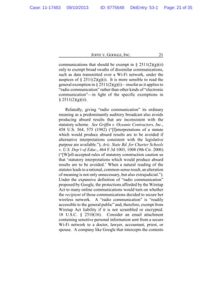 JOFFE V. GOOGLE, INC. 21
communications that should be exempt in § 2511(2)(g)(ii)
only to exempt broad swaths of dissimilar communications,
such as data transmitted over a Wi-Fi network, under the
auspices of § 2511(2)(g)(i). It is more sensible to read the
general exemption in § 2511(2)(g)(i)—insofar as it applies to
“radio communication” rather than other kinds of “electronic
communication”—in light of the specific exemptions in
§ 2511(2)(g)(ii).
Relatedly, giving “radio communication” its ordinary
meaning as a predominantly auditory broadcast also avoids
producing absurd results that are inconsistent with the
statutory scheme. See Griffin v. Oceanic Contractors, Inc.,
458 U.S. 564, 575 (1982) (“[I]nterpretations of a statute
which would produce absurd results are to be avoided if
alternative interpretations consistent with the legislative
purpose are available.”); Ariz. State Bd. for Charter Schools
v. U.S. Dep’t of Educ., 464 F.3d 1003, 1008 (9th Cir. 2006)
(“[W]ell-accepted rules of statutory construction caution us
that ‘statutory interpretations which would produce absurd
results are to be avoided.’ When a natural reading of the
statutes leads to a rational, common-sense result, analteration
of meaning is not only unnecessary, but also extrajudicial.”).
Under the expansive definition of “radio communication”
proposed by Google, the protections afforded by the Wiretap
Act to many online communications would turn on whether
the recipient of those communications decided to secure her
wireless network. A “radio communication” is “readily
accessible to the general public” and, therefore, exempt from
Wiretap Act liability if it is not scrambled or encrypted.
18 U.S.C. § 2510(16). Consider an email attachment
containing sensitive personal information sent from a secure
Wi-Fi network to a doctor, lawyer, accountant, priest, or
spouse. A company like Google that intercepts the contents
Case: 11-17483 09/10/2013 ID: 8775648 DktEntry: 53-1 Page: 21 of 35
 
