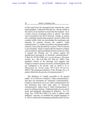 JOFFE V. GOOGLE, INC.22
of that email from the encrypted home network has, quite
understandably, violated the Wiretap Act. But the sender of
the email is in no position to ensure that the recipient—be it
a doctor, lawyer, accountant, priest, or spouse—has taken
care to encrypt her own Wi-Fi network. Google, or anyone
else, could park outside of the recipient’s home or office with
a packet sniffer while she downloaded the attachment and
intercept its contents because the sender’s “radio
communication” is “readily accessible to the general public”
solely by virtue of the fact that the recipient’s Wi-Fi network
is not encrypted. Surely Congress did not intend to condone
such an intrusive and unwarranted invasion of privacy when
it enacted the Wiretap Act “to protect against the
unauthorized interception of electronic communications.”
S. Rep. No. 99-541 (1986), at 1; see also Konop v. Hawaiian
Airlines, Inc., 302 F.3d 868, 875 (9th Cir. 2002) (“The
legislative history of the [Wiretap Act] suggests that
Congress wanted to protect electronic communications that
are configured to be private, such as email.”); In re
Pharmatrak, Inc. Privacy Litig., 329 F.3d 9, 18 (1st Cir.
2003) (“The paramount objective of the Wiretap Act is to
protect effectively the privacy of communications.”).
The definition of “readily accessible to the general
public” in § 2510(16) is limited to “radio communication,”
and does not encompass all “electronic communication.”
Congress’s decision to carve out “radio communication” for
less protection than some other types of “electronic
communication” makes sense if “radio communication” is
given its ordinary meaning. Traditional radio services can be
easily and mistakenly intercepted by hobbyists. See 132
Cong. Rec. S7987-04 (1986) (“In order to address radio
hobbyists’ concerns, we modified the original language of
S. 1667 to clarify that intercepting traditional radio services
Case: 11-17483 09/10/2013 ID: 8775648 DktEntry: 53-1 Page: 22 of 35
 