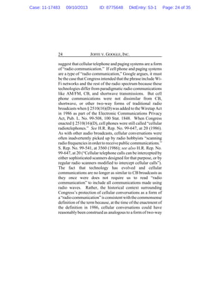 JOFFE V. GOOGLE, INC.24
suggest that cellular telephone and paging systems are a form
of “radio communication.” If cell phone and paging systems
are a type of “radio communication,” Google argues, it must
be the casethat Congress intended that the phrase include Wi-
Fi networks and the rest of the radio spectrum because these
technologies differ from paradigmatic radio communications
like AM/FM, CB, and shortwave transmissions. But cell
phone communications were not dissimilar from CB,
shortwave, or other two-way forms of traditional radio
broadcasts when § 2510(16)(D)was added to the Wiretap Act
in 1986 as part of the Electronic Communications Privacy
Act, Pub. L. No. 99-508, 100 Stat. 1848. When Congress
enacted § 2510(16)(D), cell phones were still called “cellular
radiotelephones.” See H.R. Rep. No. 99-647, at 20 (1986).
As with other audio broadcasts, cellular conversations were
often inadvertently picked up by radio hobbyists “scanning
radiofrequenciesin orderto receivepublic communications.”
S. Rep. No. 99-541, at 3560 (1986); see also H.R. Rep. No.
99-647, at 20 (“Cellular telephone calls can be intercepted by
either sophisticated scanners designed for that purpose, or by
regular radio scanners modified to intercept cellular calls”).
The fact that technology has evolved and cellular
communications are no longer as similar to CB broadcasts as
they once were does not require us to read “radio
communication” to include all communications made using
radio waves. Rather, the historical context surrounding
Congress’s protection of cellular conversations as a form of
a “radio communication”is consistentwith the commonsense
definition of the term because, at the time of the enactment of
the definition in 1986, cellular conversations could have
reasonablybeen construed as analogous to a form of two-way
Case: 11-17483 09/10/2013 ID: 8775648 DktEntry: 53-1 Page: 24 of 35
 