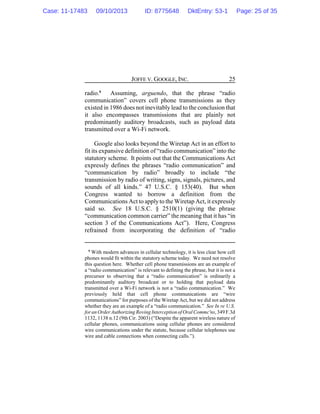 JOFFE V. GOOGLE, INC. 25
radio.6
Assuming, arguendo, that the phrase “radio
communication” covers cell phone transmissions as they
existed in 1986 does not inevitably lead to the conclusion that
it also encompasses transmissions that are plainly not
predominantly auditory broadcasts, such as payload data
transmitted over a Wi-Fi network.
Google also looks beyond the Wiretap Act in an effort to
fit its expansive definition of “radio communication” into the
statutory scheme. It points out that the Communications Act
expressly defines the phrases “radio communication” and
“communication by radio” broadly to include “the
transmission by radio of writing, signs, signals, pictures, and
sounds of all kinds.” 47 U.S.C. § 153(40). But when
Congress wanted to borrow a definition from the
Communications Act to applyto the Wiretap Act, it expressly
said so. See 18 U.S.C. § 2510(1) (giving the phrase
“communication common carrier” the meaning that it has “in
section 3 of the Communications Act”). Here, Congress
refrained from incorporating the definition of “radio
6
With modern advances in cellular technology, it is less clear how cell
phones would fit within the statutory scheme today. We need not resolve
this question here. Whether cell phone transmissions are an example of
a “radio communication” is relevant to defining the phrase, but it is not a
precursor to observing that a “radio communication” is ordinarily a
predominantly auditory broadcast or to holding that payload data
transmitted over a Wi-Fi network is not a “radio communication.” We
previously held that cell phone communications are “wire
communications” for purposes of the Wiretap Act, but we did not address
whether they are an example of a “radio communication.” See In re U.S.
foran OrderAuthorizing Roving Interception ofOralCommc'ns,349 F.3d
1132, 1138 n.12 (9th Cir. 2003) (“Despite the apparent wireless nature of
cellular phones, communications using cellular phones are considered
wire communications under the statute, because cellular telephones use
wire and cable connections when connecting calls.”).
Case: 11-17483 09/10/2013 ID: 8775648 DktEntry: 53-1 Page: 25 of 35
 
