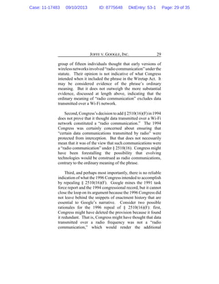 JOFFE V. GOOGLE, INC. 29
group of fifteen individuals thought that early versions of
wirelessnetworksinvolved “radio communication” underthe
statute. Their opinion is not indicative of what Congress
intended when it included the phrase in the Wiretap Act. It
may be considered evidence of the phrase’s ordinary
meaning. But it does not outweigh the more substantial
evidence, discussed at length above, indicating that the
ordinary meaning of “radio communication” excludes data
transmitted over a Wi-Fi network.
Second,Congress’sdecision to add§2510(16)(F)in 1994
does not prove that it thought data transmitted over a Wi-Fi
network constituted a “radio communication.” The 1994
Congress was certainly concerned about ensuring that
“certain data communications transmitted by radio” were
protected from interception. But that does not necessarily
mean that it was of the view that such communications were
a “radio communication” under § 2510(16). Congress might
have been forestalling the possibility that evolving
technologies would be construed as radio communications,
contrary to the ordinary meaning of the phrase.
Third, and perhaps most importantly, there is no reliable
indication of what the 1996 Congress intended to accomplish
by repealing § 2510(16)(F). Google mines the 1991 task
force report and the 1994 congressional record, but it cannot
close the loop on its argument because the 1996 Congress did
not leave behind the snippets of enactment history that are
essential to Google’s narrative. Consider two possible
rationales for the 1996 repeal of § 2510(16)(F): first,
Congress might have deleted the provision because it found
it redundant. That is, Congress might have thought that data
transmitted over a radio frequency was not a “radio
communication,” which would render the additional
Case: 11-17483 09/10/2013 ID: 8775648 DktEntry: 53-1 Page: 29 of 35
 