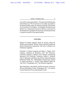JOFFE V. GOOGLE, INC. 3
accessible to the general public. The panel also held that data
transmitted over a Wi-Fi network is not readily accessible to
the general public under the ordinary meaning of the phrase
as it is used in § 2511(2)(g)(i). Accordingly, the district court
did not err in denying the motion to dismiss on the basis of
theWiretapActexemption for electroniccommunicationthat
is readily accessible to the general public.
COUNSEL
Michael H. Rubin (argued), David H. Kramer, Brian M.
Willen, and Caroline E. Wilson, Wilson Sonsini Goodrich &
Rosati Professional Corporation, Palo Alto, California, for
Defendant-Appellant.
Elizabeth J. Cabraser (argued) and Jahan C. Sagafi, Lieff,
Cabraser, Heimann & Bernstein, LLP, San Francisco,
California; Kathryn E. Barnett, Lieff, Cabraser, Heimann &
Bernstein, LLP, Nashville, Tennessee; Jeffrey L. Kodroff,
John A. Macoretta, and Mary Ann Giorno, Spector Roseman
Kodroff & Willis, P.C., Philadelphia, Pennsylvania; Daniel
A. Small and David A. Young, Cohen Milstein Sellers &
Toll, PLLC, Washington, D.C., for Plaintiffs-Appellees.
Marc Rotenberg, Alan Butler, and David Jacobs, Electronic
Privacy Information Center, Washington, D.C., for Amicus
Curiae Electronic Privacy Information Center.
Case: 11-17483 09/10/2013 ID: 8775648 DktEntry: 53-1 Page: 3 of 35
 