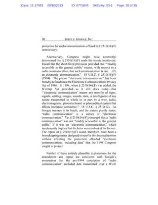 JOFFE V. GOOGLE, INC.30
protection for such communications offered by§ 2510(16)(F)
unnecessary.
Alternatively, Congress might have (correctly)
determined that § 2510(16)(F) made the statute incoherent.
Recall that the short-lived provision provided that “‘readily
accessible to the general public’ means, with respect to a
radio communication, that such communication is not . . . (F)
an electronic communication.” 18 U.S.C. § 2510(16)(F)
(1994). The phrase “electronic communication” has been
broadlydefinedsincetheElectronicCommunications Privacy
Act of 1986. In 1994, when § 2510(16)(F) was added, the
Wiretap Act provided—as it still does today—that
“‘electronic communication’ means any transfer of signs,
signals, writing, images, sounds, data, or intelligence of any
nature transmitted in whole or in part by a wire, radio,
electromagnetic, photoelectronic or photooptical system that
affects interstate commerce.” 18 U.S.C. § 2510(12). As
Google stresses in its briefs, and the statute plainly states,
“radio communication” is a subset of “electronic
communication.” Yet § 2510(16)(F) conveyed that a “radio
communication” was not “readily accessible to the general
public” if it was an “electronic communication,” which
incoherently implies that the latter was a subset of the former.
The repeal of § 2510(16)(F) could, therefore, have been a
housekeeping matter designed to resolve this internal tension
without affecting the protection afforded “electronic
communications, including data” that the 1994 Congress
sought to protect.
Neither of these entirely plausible explanations for the
amendment and repeal are consistent with Google’s
assumption that the pre-1994 conception of “radio
communication” included data transmitted over a Wi-Fi
Case: 11-17483 09/10/2013 ID: 8775648 DktEntry: 53-1 Page: 30 of 35
 