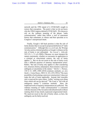 JOFFE V. GOOGLE, INC. 31
network and the 1996 repeal of § 2510(16)(F) sought to
restore that conception. The point is that we do not know
why the 1996 Congress deleted § 2510(16)(F). We choose to
rely on the ordinary meaning of the phrase “radio
communication” rather than follow a trail of enactment
history that culminates in silence and then speculate as to
Congress’s unexpressed intent.
Finally, Google’s fall back position is that the rule of
lenity dictates that we accept its proposed definition of “radio
communication.” Although this is a civil suit, the Wiretap
Act also carries criminal penalties so Google’s relianceon the
rule of lenity is not unfounded. See Leocal v. Ashcroft,
543 U.S. 1, 11 n.8 (2004) (“Because we must interpret the
statute consistently, whether we encounter its application in
a criminal or noncriminal context, the rule of lenity
applies.”). But we do not resort to the rule of lenity every
time a difficult question of statutory interpretation arises.
Rather, “the rule of lenity only applies if, after considering
text, structure, history, and purpose, there remains a ‘grievous
ambiguity or uncertainty in the statute.’” Barber v. Thomas,
130 S. Ct. 2499, 2508 (2010) (citations omitted); see also
Smith v. United States, 508 U.S. 223, 239 (1993) (“The mere
possibility of articulating a narrower construction [ ] does not
make the rule of lenity applicable. Instead, that venerable
rule is reserved for cases where, ‘[a]fter “seizing every thing
from which aid can be derived,”’ the Court is ‘left with an
ambiguous statute.’”) (citations omitted). Here, the
traditional tools of statutory interpretation are sufficient. The
ordinary meaning of “radio communication” is consistent
with the structure of the Act and avoids absurd results without
running afoul of any clearly expressed congressional intent.
We need not resort to the rule of lenity where, as here, the
ambiguity can be fairly resolved.
Case: 11-17483 09/10/2013 ID: 8775648 DktEntry: 53-1 Page: 31 of 35
 