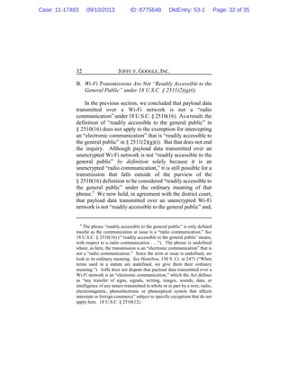 JOFFE V. GOOGLE, INC.32
B. Wi-Fi Transmissions Are Not “Readily Accessible to the
General Public” under 18 U.S.C. § 2511(2)(g)(i)
In the previous section, we concluded that payload data
transmitted over a Wi-Fi network is not a “radio
communication” under 18 U.S.C. § 2510(16). As a result, the
definition of “readily accessible to the general public” in
§ 2510(16) does not apply to the exemption for intercepting
an “electronic communication” that is “readily accessible to
the general public” in § 2511(2)(g)(i). But that does not end
the inquiry. Although payload data transmitted over an
unencrypted Wi-Fi network is not “readily accessible to the
general public” by definition solely because it is an
unencrypted “radio communication,” it is still possible for a
transmission that falls outside of the purview of the
§ 2510(16) definition to be considered “readily accessible to
the general public” under the ordinary meaning of that
phrase.7
We now hold, in agreement with the district court,
that payload data transmitted over an unencrypted Wi-Fi
network is not “readily accessible to the general public” and,
7
The phrase “readily accessible to the general public” is only defined
insofar as the communication at issue is a “radio communication.” See
18 U.S.C. § 2510(16) (“‘readily accessible to the general public’ means,
with respect to a radio communication . . .”). The phrase is undefined
where, as here, the transmission is an “electronic communication” that is
not a “radio communication.” Since the term at issue is undefined, we
look to its ordinary meaning. See Hamilton, 130 S. Ct. at 2471 (“When
terms used in a statute are undefined, we give them their ordinary
meaning.”). Joffe does not dispute that payload data transmitted over a
Wi-Fi network is an “electronic communication,” which the Act defines
as “any transfer of signs, signals, writing, images, sounds, data, or
intelligence of any nature transmitted in whole or in part by a wire, radio,
electromagnetic, photoelectronic or photooptical system that affects
interstate or foreign commerce” subject to specific exceptions that do not
apply here. 18 U.S.C. § 2510(12).
Case: 11-17483 09/10/2013 ID: 8775648 DktEntry: 53-1 Page: 32 of 35
 