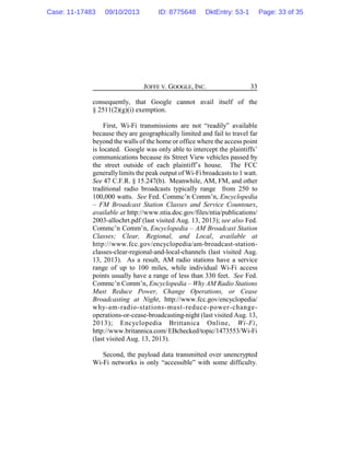 JOFFE V. GOOGLE, INC. 33
consequently, that Google cannot avail itself of the
§ 2511(2)(g)(i) exemption.
First, Wi-Fi transmissions are not “readily” available
because they are geographically limited and fail to travel far
beyond the walls of the home or office where the access point
is located. Google was only able to intercept the plaintiffs’
communications because its Street View vehicles passed by
the street outside of each plaintiff’s house. The FCC
generallylimits the peak output of Wi-Fi broadcasts to 1 watt.
See 47 C.F.R. § 15.247(b). Meanwhile, AM, FM, and other
traditional radio broadcasts typically range from 250 to
100,000 watts. See Fed. Commc’n Comm’n, Encyclopedia
– FM Broadcast Station Classes and Service Countours,
available at http://www.ntia.doc.gov/files/ntia/publications/
2003-allochrt.pdf (last visited Aug. 13, 2013); see also Fed.
Commc’n Comm’n, Encyclopedia – AM Broadcast Station
Classes; Clear, Regional, and Local, available at
http://www.fcc.gov/encyclopedia/am-broadcast-station-
classes-clear-regional-and-local-channels (last visited Aug.
13, 2013). As a result, AM radio stations have a service
range of up to 100 miles, while individual Wi-Fi access
points usually have a range of less than 330 feet. See Fed.
Commc’n Comm’n, Encyclopedia – Why AM Radio Stations
Must Reduce Power, Change Operations, or Cease
Broadcasting at Night, http://www.fcc.gov/encyclopedia/
why-am-radio-stations-must-reduce-power-change-
operations-or-cease-broadcasting-night (last visited Aug. 13,
2013); Encyclopedia Brittanica Online, Wi-Fi,
http://www.britannica.com/EBchecked/topic/1473553/Wi-Fi
(last visited Aug. 13, 2013).
Second, the payload data transmitted over unencrypted
Wi-Fi networks is only “accessible” with some difficulty.
Case: 11-17483 09/10/2013 ID: 8775648 DktEntry: 53-1 Page: 33 of 35
 