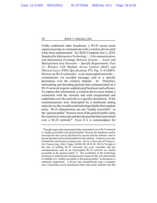 JOFFE V. GOOGLE, INC.34
Unlike traditional radio broadcasts, a Wi-Fi access point
cannot associate or communicate with a wireless device until
it has been authenticated. See IEEE Computer Soc’y, IEEE
StandardforInformation Technology— Telecommunications
and Information Exchange Between Systems — Local and
Metropolitan Area Networks — Specific Requirements: Part
11: Wireless LAN Medium Access Control (MAC) and
Physical Layer (PHY) Specifications 473, Fig. 11-6 (2007).
Devices on Wi-Fi networks—even unencrypted networks—
communicate via encoded messages sent to a specific
destination over the wireless channel. Id. Therefore,
intercepting and decoding payload data communicated on a
Wi-Fi network requires sophisticated hardware and software.
To capture this information, a wireless device must initiate a
connection with the network and send encapsulated and
coded data over the network to a specific destination. If the
communications were intercepted by a traditional analog
radiodevicetheywould sound indistinguishablefromrandom
noise. Wi-Fi transmissions are not “readily accessible” to
the “general public” because most of the general public lacks
the expertise to intercept and decode payload data transmitted
over a Wi-Fi network.8
Even if it is commonplace for
8
Google argues that unencrypted data transmitted over a Wi-Fi network
is “readily accessible to the general public” because the hardware used to
intercept the data can be purchased by anyone and the software used to
decode the data can be downloaded fromthe internet. A district court also
reached this conclusion in a patent case. See In re Innovatio IP Ventures,
LLC Patent Litig., 886 F. Supp. 2d 888, 893 (N.D. Ill. 2012) (“In light of
the ease of sniffing Wi–Fi networks, the court concludes that the
communications sent on an unencrypted Wi–Fi network are readily
accessible to the general public.”). The availability of the technology
necessary to intercept the communication cannot be the sole determinant
of whether it is “readily accessible to the general public” as the phrase is
ordinarily understood. A device that surreptitiously logs a computer
user’s keystrokes can be purchased online and easily installed, but that
Case: 11-17483 09/10/2013 ID: 8775648 DktEntry: 53-1 Page: 34 of 35
 