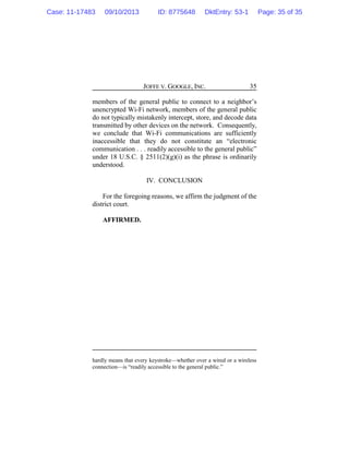 JOFFE V. GOOGLE, INC. 35
members of the general public to connect to a neighbor’s
unencrypted Wi-Fi network, members of the general public
do not typically mistakenly intercept, store, and decode data
transmitted by other devices on the network. Consequently,
we conclude that Wi-Fi communications are sufficiently
inaccessible that they do not constitute an “electronic
communication . . . readily accessible to the general public”
under 18 U.S.C. § 2511(2)(g)(i) as the phrase is ordinarily
understood.
IV. CONCLUSION
For the foregoing reasons, we affirm the judgment of the
district court.
AFFIRMED.
hardly means that every keystroke—whether over a wired or a wireless
connection—is “readily accessible to the general public.”
Case: 11-17483 09/10/2013 ID: 8775648 DktEntry: 53-1 Page: 35 of 35
 