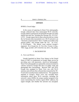 JOFFE V. GOOGLE, INC.4
OPINION
BYBEE, Circuit Judge:
In the course of capturing its Street View photographs,
Google collected data from unencrypted Wi-Fi networks.
Google publicly apologized, but plaintiffs brought suit under
federal and state law, including the Wiretap Act, 18 U.S.C.
§ 2511. Google argues that its data collection did not violate
the Act because data transmitted over a Wi-Fi network is an
“electronic communication” that is “readily accessible to the
general public” and exempt under the Act. 18 U.S.C.
§ 2511(2)(g)(i). The district court rejected Google’s
argument. In re Google Inc. St. View Elec. Commc’n Litig.,
794 F. Supp. 2d 1067, 1073–84 (N.D. Cal. 2011). We affirm.
I. BACKGROUND
A. Facts and History
Google launched its Street View feature in the United
States in 2007 to complement its Google Maps service by
providing users with panoramic, street-level photographs.
StreetViewphotographsarecapturedbycamerasmounted on
vehicles owned by Google that drive on public roads and
photograph their surroundings. Between 2007 and 2010,
Google also equipped its Street View cars with Wi-Fi
antennas and software that collected data transmitted by Wi-
Fi networks in nearby homes and businesses. The equipment
attached to Google’s Street View cars recorded basic
information about these Wi-Fi networks, including the
network’s name (SSID), the unique number assigned to the
router transmitting the wireless signal (MAC address), the
signal strength, and whether the network was encrypted.
Case: 11-17483 09/10/2013 ID: 8775648 DktEntry: 53-1 Page: 4 of 35
 