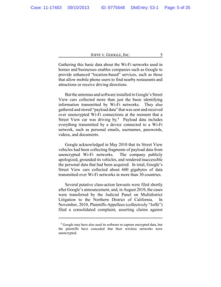 JOFFE V. GOOGLE, INC. 5
Gathering this basic data about the Wi-Fi networks used in
homes and businesses enables companies such as Google to
provide enhanced “location-based” services, such as those
that allow mobile phone users to find nearby restaurants and
attractions or receive driving directions.
But the antennas and softwareinstalled in Google’s Street
View cars collected more than just the basic identifying
information transmitted by Wi-Fi networks. They also
gathered and stored “payload data” that was sent and received
over unencrypted Wi-Fi connections at the moment that a
Street View car was driving by.1
Payload data includes
everything transmitted by a device connected to a Wi-Fi
network, such as personal emails, usernames, passwords,
videos, and documents.
Google acknowledged in May 2010 that its Street View
vehicles had been collecting fragments of payload data from
unencrypted Wi-Fi networks. The company publicly
apologized, grounded its vehicles, and rendered inaccessible
the personal data that had been acquired. In total, Google’s
Street View cars collected about 600 gigabytes of data
transmitted over Wi-Fi networks in more than 30 countries.
Several putative class-action lawsuits were filed shortly
after Google’s announcement, and, in August 2010, the cases
were transferred by the Judicial Panel on Multidistrict
Litigation to the Northern District of California. In
November, 2010, Plaintiffs-Appellees (collectively “Joffe”)
filed a consolidated complaint, asserting claims against
1
Google may have also used its software to capture encrypted data, but
the plaintiffs have conceded that their wireless networks were
unencrypted.
Case: 11-17483 09/10/2013 ID: 8775648 DktEntry: 53-1 Page: 5 of 35
 