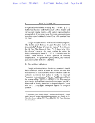 JOFFE V. GOOGLE, INC.6
Google under the federal Wiretap Act, 18 U.S.C. § 2511;
California Business and Professional Code § 17200; and
various state wiretap statutes. Joffe seeks to represent a class
comprised of all persons whose electronic communications
were intercepted by Google Street View vehicles since May
25, 2007.
Google moved to dismiss Joffe’s consolidated complaint.
The district court declined to grant Google’s motion to
dismiss Joffe’s federal Wiretap Act claims.2
In re Google
Inc. St. View Elec. Commc’n Litig., 794 F. Supp. 2d at 1084.
On Google’s request, the court certified its ruling for
interlocutory appeal under 28 U.S.C. § 1292(b) because the
district court resolved a novel question of statutory
interpretation. We granted Google’s petition, and we have
jurisdiction under 28 U.S.C. § 1292(b).
B. District Court’s Decision
Google maintained before the district court that it should
have dismissed Joffe’s Wiretap Act claims because data
transmitted over unencrypted Wi-Fi networks falls under the
statutory exemption that makes it lawful to intercept
“electronic communications” that are “readily accessible to
the general public.” 18 U.S.C. § 2511(2)(g)(i). The question
was whether payload data transmitted on an unencrypted Wi-
Fi network is “readily accessible to the general public,” such
that the § 2511(2)(g)(i) exemption applies to Google’s
conduct.
2
The district court granted Google’s motion to dismiss Joffe’s claims
under California law and other state wiretap statutes. In re Google Inc. St.
View Elec. Commc’n Litig., 794 F. Supp. 2d at 1085–86. These claims are
not at issue here.
Case: 11-17483 09/10/2013 ID: 8775648 DktEntry: 53-1 Page: 6 of 35
 