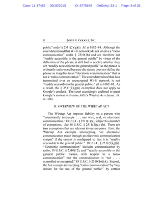 JOFFE V. GOOGLE, INC.8
public” under § 2511(2)(g)(i). Id. at 1082–84. Although the
court determined that Wi-Fi networks do not involve a “radio
communication” under § 2510(16) and are therefore not
“readily accessible to the general public” by virtue of the
definition of the phrase, it still had to resolve whether they
are “readily accessible to the general public” as the phrase is
ordinarily understood because the statute does not define the
phrase as it applies to an “electronic communication” that is
not a “radio communication.” The court determined that data
transmitted over an unencrypted Wi-Fi network is not
“readilyaccessible to the general public.” Id. at 1082–83. As
a result, the § 2511(2)(g)(i) exemption does not apply to
Google’s conduct. The court accordingly declined to grant
Google’s motion to dismiss Joffe’s Wiretap Act claims. Id.
at 1084.
II. OVERVIEW OF THE WIRETAP ACT
The Wiretap Act imposes liability on a person who
“intentionally intercepts . . . any wire, oral, or electronic
communication,” 18 U.S.C. § 2511(1)(a),subject to a number
of exemptions. See 18 U.S.C. § 2511(2)(a)–(h). There are
two exemptions that are relevant to our purposes. First, the
Wiretap Act exempts intercepting “an electronic
communication made through an electronic communication
system” if the system is configured so that it is “readily
accessible to the general public.” 18 U.S.C. § 2511(2)(g)(i).
“Electronic communication” includes communication by
radio, 18 U.S.C. § 2510(12), and “‘readily accessible to the
general public’ means, with respect to a radio
communication” that the communication is “not . . .
scrambled or encrypted,” 18 U.S.C. § 2510(16)(A). Second,
the Act exempts intercepting “radio communication” by “any
station for the use of the general public;” by certain
Case: 11-17483 09/10/2013 ID: 8775648 DktEntry: 53-1 Page: 8 of 35
 