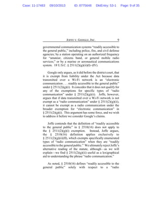 JOFFE V. GOOGLE, INC. 9
governmental communication systems “readily accessible to
the general public,” including police, fire, and civil defense
agencies; by a station operating on an authorized frequency
for “amateur, citizens band, or general mobile radio
services;” or by a marine or aeronautical communications
system. 18 U.S.C. § 2511(2)(g)(ii)(I)–(IV).
Google only argues, as it did before the district court, that
it is exempt from liability under the Act because data
transmitted over a Wi-Fi network is an “electronic
communication . . . readily accessible to the general public”
under § 2511(2)(g)(i). It concedes that it does not qualify for
any of the exemptions for specific types of “radio
communication” under § 2511(2)(g)(ii). Joffe, however,
argues that if data transmitted over a Wi-Fi network is not
exempt as a “radio communication” under § 2511(2)(g)(ii),
it cannot be exempt as a radio communication under the
broader exemption for “electronic communication” in
§ 2511(2)(g)(i). This argument has some force, and we wish
to address it before we consider Google’s claims.
Joffe contends that the definition of “readily accessible
to the general public” in § 2510(16) does not apply to
the § 2511(2)(g)(i) exemption. Instead, Joffe argues,
the § 2510(16) definition applies exclusively to
§ 2511(2)(g)(ii)(II), which exempts specifically enumerated
types of “radio communication” when they are “readily
accessible to the generalpublic.” We ultimatelyreject Joffe’s
alternative reading of the statute, although—as we will
explain—we find § 2511(2)(g)(ii) useful as a lexigraphical
aid to understanding the phrase “radio communication.”
As noted, § 2510(16) defines “readily accessible to the
general public” solely with respect to a “radio
Case: 11-17483 09/10/2013 ID: 8775648 DktEntry: 53-1 Page: 9 of 35
 