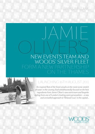 PRESS RELEASE




  JAMIE
OLIVER’S
   NEW EVENTS TEAM AND
    WOODS’ SILVER FLEET
FORM A NEW PARTNERSHIP
        ON THE THAMES
        LAUNCHING 16TH AUGUST 2011
      An inspired ﬂeet of the ﬁnest vessels on the most iconic stretch
     of water in the country, food wholeheartedly focused on the best
       ingredients from Jamie Oliver’s new event team and bespoke
    styling from one of London’s leading event personalities – a new
           and unrivalled approach to ‘Relaxed Luxe’ in the capital…
 