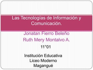 Las  ticLas Tecnologías de Información y Comunicación. Jonatan Fierro Beleño Ruth Mery Montalvo A. 11°01 Institución Educativa Liceo Moderno Magangué 