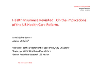 Health Insurance Revisited
                                                                     Mireia Jofre-Bonet
                                                                       Alistair McGuire




Health Insurance Revisited: On the implications
of the US Health Care Reform.


Mireia Jofre-Boneta,c
Alistair McGuireb

aProfessor at the Department of Economics, City University
bProfessor at LSE Health and Social Care

cSenior Associate Research LSE Health




      AES Valencia June 2010
 