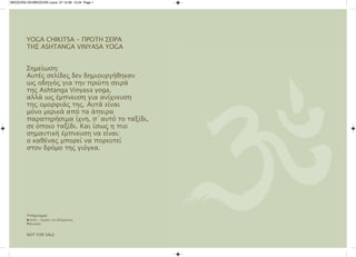 BROZURA GR:BROZURA Laura 27.10.08 12:24 Page 1




        YOGA CHIKITSA – Πρωτη σειρA
        τησ ASHTAnGA VInYASA YOGA


        σημείωση:
        Αυτές σελίδες δεν δημιουργήθηκαν
        ως οδηγός για την πρώτη σειρά
        της Ashtanga Vinyasa yoga,
        αλλά ως έμπνευση για ανίχνευση
        της ομορφιάς της. Αυτά είναι
        μόνο μερικά από τα άπειρα
        παρατηρήσιμα ίχνη, σ΄αυτό το ταξίδι,
        σε όποιο ταξίδι. Και ίσως η πιο
        σημαντική έμπνευση να είναι:
        ο καθένας μπορεί να πορευτεί
        στον δρόμο της γιόγκα.




        Υπόμνημα:
        G dristi - συμείο του βλέμματος
        Mβινιάσα



        nOT fOr SAle
 