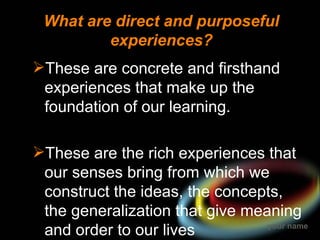 What are direct and purposeful
         experiences?
These are concrete and firsthand
 experiences that make up the
 foundation of our learning.

These are the rich experiences that
 our senses bring from which we
 construct the ideas, the concepts,
 the generalization that give meaning
 and order to our lives          your name
 