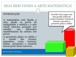 SEJA BEM VINDO A ARTE MATEMÁTICA!
INTRODUÇÃO
A matemática está ligada a
arte, desde os povos da
antiguidade a estética e a arte
visual estavam presente nos
estudos nas diferentes
manifestações da cultura dos
povos.
A geometria plana ou sólida e
o estudo das formas,
tamanhos, cores, texturas,
linhas, assimetria e simetria
fazem parte deste universo.
Convido você a jogar com
uma grande artista do
cenário brasileiro Tarsila do
Amaral e aprender a
geometria plana e sólida!
 
