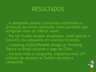 RESULTADOS
_ A campanha pautou conversas e estimulou a
produção de novos conteúdos como paródias que
atingiram mais de 530mil views.
_ Por ter ficado sempre atualizada, pode aplicar o
conceito da campanha em eventos recentes.
_ A hashtag #JOGAPRAMIM atingiu os Trending
Topics no Brasil durante o jogo do Chile.
_ Durante toda a campanha, impactou mais 371
milhões de pessoas no Twitter durante a
campanha.
 