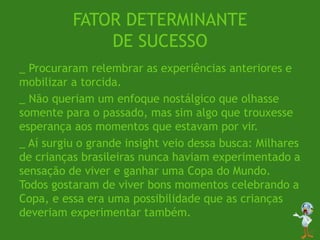 FATOR DETERMINANTE
DE SUCESSO
_ Procuraram relembrar as experiências anteriores e
mobilizar a torcida.
_ Não queriam um enfoque nostálgico que olhasse
somente para o passado, mas sim algo que trouxesse
esperança aos momentos que estavam por vir.
_ Aí surgiu o grande insight veio dessa busca: Milhares
de crianças brasileiras nunca haviam experimentado a
sensação de viver e ganhar uma Copa do Mundo.
Todos gostaram de viver bons momentos celebrando a
Copa, e essa era uma possibilidade que as crianças
deveriam experimentar também.
 