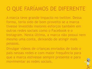 O QUE FARÍAMOS DE DIFERENTE
A marca teve grande impacto no twitter. Dessa
forma, teria sido de bom proveito se a marca
tivesse investido maiores esforços também em
outras redes sociais como o Facebook e o
Instagram. Nesta última, a marca não possui nem
mesmo uma conta, deixando de atingir mais
pessoas.
Divulgar vídeos de crianças enviados de todo o
país nessas redes e com maior frequência para
que a marca estivesse sempre presente e para
movimentar as redes sociais.
 