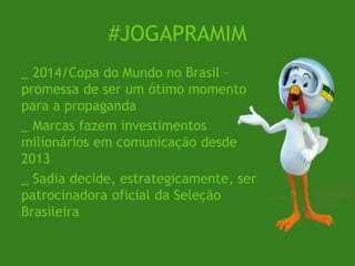 #JOGAPRAMIM
_ 2014/Copa do Mundo no Brasil –
promessa de ser um ótimo momento
para a propaganda
_ Marcas fazem investimentos
milionários em comunicação desde
2013
_ Sadia decide, estrategicamente, ser
patrocinadora oficial da Seleção
Brasileira
 