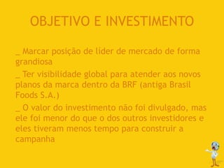OBJETIVO E INVESTIMENTO
_ Marcar posição de líder de mercado de forma
grandiosa
_ Ter visibilidade global para atender aos novos
planos da marca dentro da BRF (antiga Brasil
Foods S.A.)
_ O valor do investimento não foi divulgado, mas
ele foi menor do que o dos outros investidores e
eles tiveram menos tempo para construir a
campanha
 