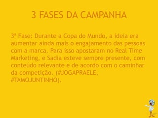 3 FASES DA CAMPANHA
3ª Fase: Durante a Copa do Mundo, a ideia era
aumentar ainda mais o engajamento das pessoas
com a marca. Para isso apostaram no Real Time
Marketing, e Sadia esteve sempre presente, com
conteúdo relevante e de acordo com o caminhar
da competição. (#JOGAPRAELE,
#TAMOJUNTINHO).
 