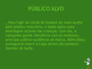 PÚBLICO ALVO
_ Para fugir do clichê do futebol ser mais aceito
pelo público masculino, a Sadia optou pela
abordagem através das crianças. Com ela, a
campanha ganha relevância com as mulheres,
principal público-audiência da marca. Além disso,
conseguiria inserir a Copa dentro do contexto
familiar da Sadia.
 