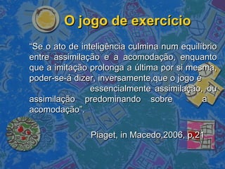 O jogo de exercícioO jogo de exercício
““Se o ato de inteligência culmina num equilíbrioSe o ato de inteligência culmina num equilíbrio
entre assimilação e a acomodação, enquantoentre assimilação e a acomodação, enquanto
que a imitação prolonga a última por si mesma,que a imitação prolonga a última por si mesma,
poder-se-á dizer, inversamente,que o jogo époder-se-á dizer, inversamente,que o jogo é
essencialmente assimilação, ouessencialmente assimilação, ou
assimilação predominando sobre aassimilação predominando sobre a
acomodação”.acomodação”.
Piaget, in Macedo,2006, p.21Piaget, in Macedo,2006, p.21
 