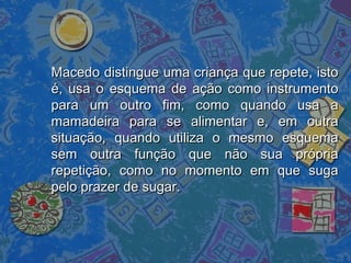 Macedo distingue uma criança que repete, istoMacedo distingue uma criança que repete, isto
é, usa o esquema de ação como instrumentoé, usa o esquema de ação como instrumento
para um outro fim, como quando usa apara um outro fim, como quando usa a
mamadeira para se alimentar e, em outramamadeira para se alimentar e, em outra
situação, quando utiliza o mesmo esquemasituação, quando utiliza o mesmo esquema
sem outra função que não sua própriasem outra função que não sua própria
repetição, como no momento em que sugarepetição, como no momento em que suga
pelo prazer de sugar.pelo prazer de sugar.
 