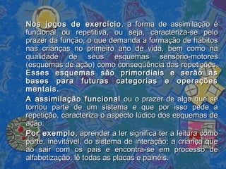 Nos jogos de exercícioNos jogos de exercício , a forma de assimilação é, a forma de assimilação é
funcional ou repetitiva, ou seja, caracteriza-se pelofuncional ou repetitiva, ou seja, caracteriza-se pelo
prazer da função, o que demanda a formação de hábitosprazer da função, o que demanda a formação de hábitos
nas crianças no primeiro ano de vida, bem como nanas crianças no primeiro ano de vida, bem como na
qualidade de seus esquemas sensório-motoresqualidade de seus esquemas sensório-motores
(esquemas de ação) como conseqüência das repetições.(esquemas de ação) como conseqüência das repetições.
Esses esquemas são primordiais e serão asEsses esquemas são primordiais e serão as
bases para futuras categorias e operaçõesbases para futuras categorias e operações
mentais.mentais.
A assimilação funcionalA assimilação funcional ou o prazer de algo que seou o prazer de algo que se
tornou parte de um sistema e que por isso pede atornou parte de um sistema e que por isso pede a
repetição, caracteriza o aspecto lúdico dos esquemas derepetição, caracteriza o aspecto lúdico dos esquemas de
ação.ação.
Por exemploPor exemplo, aprender a ler significa ter a leitura como, aprender a ler significa ter a leitura como
parte, inevitável, do sistema de interação; a criança queparte, inevitável, do sistema de interação; a criança que
ao sair com os pais e encontra-se em processo deao sair com os pais e encontra-se em processo de
alfabetização, lê todas as placas e painéis.alfabetização, lê todas as placas e painéis.
 