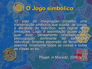 O Jogo simbólicoO Jogo simbólico
““O jogo da imaginação constitui umaO jogo da imaginação constitui uma
transposição simbólica que sujeita as coisastransposição simbólica que sujeita as coisas
à atividade do indivíduo, sem regras nemà atividade do indivíduo, sem regras nem
limitações. Logo, é assimilação quase pura,limitações. Logo, é assimilação quase pura,
quer dizer, pensamento orientado pelaquer dizer, pensamento orientado pela
preocupação dominante da satisfaçãopreocupação dominante da satisfação
individual. Simples expansão de tendências,individual. Simples expansão de tendências,
assimilaassimila livremente todas as coisas e todaslivremente todas as coisas e todas
as coisas ao eu. ”as coisas ao eu. ”
Piaget, in Macedo, 2006, p.23Piaget, in Macedo, 2006, p.23
 