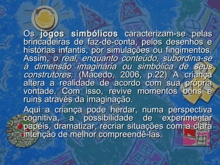 OsOs jogos simbólicosjogos simbólicos caracterizam-se pelascaracterizam-se pelas
brincadeiras de faz-de-conta, pelos desenhos ebrincadeiras de faz-de-conta, pelos desenhos e
histórias infantis, por simulações ou fingimentos.histórias infantis, por simulações ou fingimentos.
Assim,Assim, o real, enquanto conteúdo, subordina-seo real, enquanto conteúdo, subordina-se
à dimensão imaginária ou simbólica de seusà dimensão imaginária ou simbólica de seus
construtores.construtores. (Macedo, 2006, p.22) A criança(Macedo, 2006, p.22) A criança
altera a realidade de acordo com sua própriaaltera a realidade de acordo com sua própria
vontade. Com isso, revive momentos bons evontade. Com isso, revive momentos bons e
ruins através da imaginação.ruins através da imaginação.
Aqui a criança pode herdar, numa perspectivaAqui a criança pode herdar, numa perspectiva
cognitiva, a possibilidade de experimentarcognitiva, a possibilidade de experimentar
papéis, dramatizar, recriar situações com a clarapapéis, dramatizar, recriar situações com a clara
intenção de melhor compreendê-las.intenção de melhor compreendê-las.
 