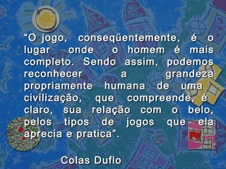 ““O jogo, conseqüentemente, é oO jogo, conseqüentemente, é o
lugar onde o homem é maislugar onde o homem é mais
completo. Sendo assim, podemoscompleto. Sendo assim, podemos
reconhecer a grandezareconhecer a grandeza
propriamente humana de umapropriamente humana de uma
civilização, que compreende, écivilização, que compreende, é
claro, sua relação com o belo,claro, sua relação com o belo,
pelos tipos de jogos que elapelos tipos de jogos que ela
aprecia e pratica”.aprecia e pratica”.
Colas DufloColas Duflo
 