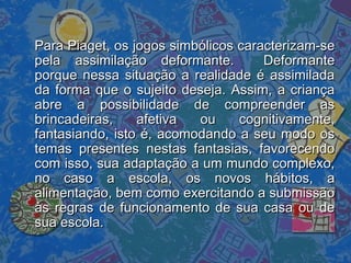 Para Piaget, os jogos simbólicos caracterizam-sePara Piaget, os jogos simbólicos caracterizam-se
pela assimilação deformante. Deformantepela assimilação deformante. Deformante
porque nessa situação a realidade é assimiladaporque nessa situação a realidade é assimilada
da forma que o sujeito deseja. Assim, a criançada forma que o sujeito deseja. Assim, a criança
abre a possibilidade de compreender asabre a possibilidade de compreender as
brincadeiras, afetiva ou cognitivamente,brincadeiras, afetiva ou cognitivamente,
fantasiando, isto é, acomodando a seu modo osfantasiando, isto é, acomodando a seu modo os
temas presentes nestas fantasias, favorecendotemas presentes nestas fantasias, favorecendo
com isso, sua adaptação a um mundo complexo,com isso, sua adaptação a um mundo complexo,
no caso a escola, os novos hábitos, ano caso a escola, os novos hábitos, a
alimentação, bem como exercitando a submissãoalimentação, bem como exercitando a submissão
às regras de funcionamento de sua casa ou deàs regras de funcionamento de sua casa ou de
sua escola.sua escola.
 
