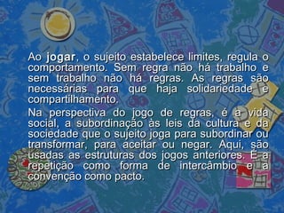 AoAo jogarjogar, o sujeito estabelece limites, regula o, o sujeito estabelece limites, regula o
comportamento. Sem regra não há trabalho ecomportamento. Sem regra não há trabalho e
sem trabalho não há regras. As regras sãosem trabalho não há regras. As regras são
necessárias para que haja solidariedade enecessárias para que haja solidariedade e
compartilhamento.compartilhamento.
Na perspectiva do jogo de regras, é a vidaNa perspectiva do jogo de regras, é a vida
social, a subordinação às leis da cultura e dasocial, a subordinação às leis da cultura e da
sociedade que o sujeito joga para subordinar ousociedade que o sujeito joga para subordinar ou
transformar, para aceitar ou negar. Aqui, sãotransformar, para aceitar ou negar. Aqui, são
usadas as estruturas dos jogos anteriores. É ausadas as estruturas dos jogos anteriores. É a
repetição como forma de intercâmbio e arepetição como forma de intercâmbio e a
convenção como pacto.convenção como pacto.
 