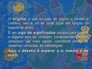 OO originaloriginal é que no jogo de regras o caráter éé que no jogo de regras o caráter é
coletivo, isto é, só se pode jogar em função dacoletivo, isto é, só se pode jogar em função da
jogada do outro.jogada do outro.
É umÉ um jogo de significadosjogo de significados porque para ganharporque para ganhar
o jogador tem de competir, compreender melhor,o jogador tem de competir, compreender melhor,
antecipar, ser mais rápido, coordenar situações,antecipar, ser mais rápido, coordenar situações,
observar condutas, ter estratégias.observar condutas, ter estratégias.
Aqui o desafio é superar a si mesmo e aoAqui o desafio é superar a si mesmo e ao
outrooutro..
 