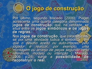 O jogo de construçãoO jogo de construção
Por último, segundo Macedo (2006), PiagetPor último, segundo Macedo (2006), Piaget
acrescenta uma quarta categoria denominadaacrescenta uma quarta categoria denominada
jogos de construçãojogos de construção , que, na verdade, se, que, na verdade, se
situa entre ossitua entre os jogos simbólicos e os jogosjogos simbólicos e os jogos
de regras.de regras.
NosNos jogos de construçãojogos de construção , que caracterizam-, que caracterizam-
se por uma atividade lúdica e simbólicase por uma atividade lúdica e simbólica emem
que o desafio aceito ou auto-imposto peloque o desafio aceito ou auto-imposto pelo
jogador é realizar, por exemplo, umajogador é realizar, por exemplo, uma
montagem ou arranjo de peças segundo certamontagem ou arranjo de peças segundo certa
referência, modelo ou intençãoreferência, modelo ou intenção ( Macedo,( Macedo,
2006, p.24), surge a2006, p.24), surge a possibilidade depossibilidade de
reconstruir o real.reconstruir o real.
 
